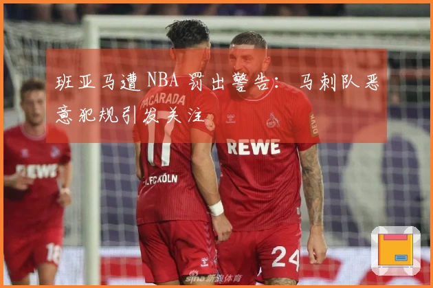 班亚马遭 NBA 罚出警告：马刺队恶意犯规引发关注